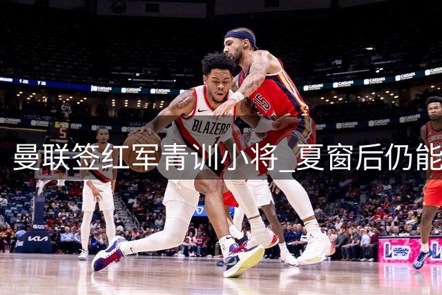 曼联签红军青训小将 夏窗后仍能运作引援
